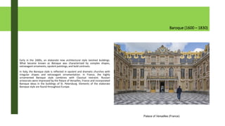 Baroque (1600 – 1830)
Early in the 1600s, an elaborate new architectural style lavished buildings.
What became known as Baroque was characterized by complex shapes,
extravagant ornaments, opulent paintings, and bold contrasts.
In Italy, the Baroque style is reflected in opulent and dramatic churches with
irregular shapes and extravagant ornamentation. In France, the highly
ornamented Baroque style combines with Classical restraint. Russian
aristocrats were impressed by the Palace of Versailles, France and incorporated
Baroque ideas in the buildings of St. Petersburg. Elements of the elaborate
Baroque style are found throughout Europe.
Palace of Versailles (France)
 
