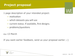 Project proposal
1 page description of your intended project:

–  mo7va7on	
  
–  which	
  datasets	
  you	
  will	
  use	
  
–  current	
  status.	
  If	
  available,	
  ﬁrst	
  designs.	
  
–  problems/ques7ons	
  
due

13 March

If you want earlier feedback, send us your proposal earlier ;-)

20/02/14

pag. 120

 