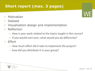 Short report (max. 3 pages)
Motivation
Dataset
Visualization design and implementation
Reflection
–  How	
  is	
  your	
  work	
  related	
  to	
  the	
  topics	
  taught	
  in	
  the	
  course?	
  
–  If	
  you	
  would	
  start	
  over,	
  what	
  would	
  you	
  do	
  diﬀerently?	
  
•  Effort
–  How	
  much	
  eﬀort	
  did	
  it	
  take	
  to	
  implement	
  the	
  project?	
  	
  
–  how	
  did	
  you	
  distribute	
  it	
  in	
  your	
  group?	
  
• 
• 
• 
• 

20/02/14

pag. 122

 