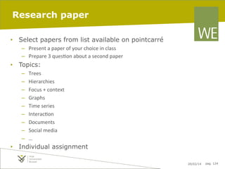 Research paper
•  Select papers from list available on pointcarré
–  Present	
  a	
  paper	
  of	
  your	
  choice	
  in	
  class	
  
–  Prepare	
  3	
  ques7on	
  about	
  a	
  second	
  paper	
  

•  Topics:
– 
– 
– 
– 
– 
– 
– 
– 
– 

Trees	
  
Hierarchies	
  
Focus	
  +	
  context	
  
Graphs	
  
Time	
  series	
  
Interac7on	
  
Documents	
  
Social	
  media	
  
…	
  

•  Individual assignment
20/02/14

pag. 124

 