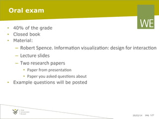 Oral exam
•  40% of the grade
•  Closed book
•  Material:

–  Robert	
  Spence.	
  Informa7on	
  visualiza7on:	
  design	
  for	
  interac7on	
  
–  Lecture	
  slides	
  
–  Two	
  research	
  papers	
  
•  Paper	
  from	
  presenta7on	
  
•  Paper	
  you	
  asked	
  ques7ons	
  about	
  
•  Example questions will be posted

20/02/14

pag. 127

 