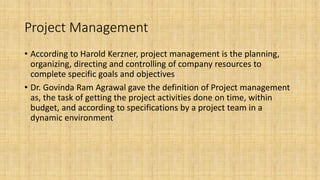 Project Management
• According to Harold Kerzner, project management is the planning,
organizing, directing and controlling of company resources to
complete specific goals and objectives
• Dr. Govinda Ram Agrawal gave the definition of Project management
as, the task of getting the project activities done on time, within
budget, and according to specifications by a project team in a
dynamic environment
 