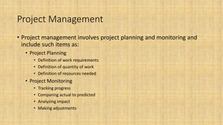 Project Management
• Project management involves project planning and monitoring and
include such items as:
• Project Planning
• Definition of work requirements
• Definition of quantity of work
• Definition of resources needed
• Project Monitoring
• Tracking progress
• Comparing actual to predicted
• Analyzing impact
• Making adjustments
 