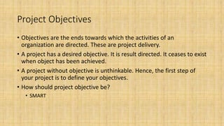 Project Objectives
• Objectives are the ends towards which the activities of an
organization are directed. These are project delivery.
• A project has a desired objective. It is result directed. It ceases to exist
when object has been achieved.
• A project without objective is unthinkable. Hence, the first step of
your project is to define your objectives.
• How should project objective be?
• SMART
 