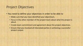 Project Objectives
• You need to define your objectives in order to be able to
• Make sure that you have identified your objective/s.
• Focus in the other member of the project team about what the project is
about.
• Create team commitment and agreement about the project objectives.
• Ensure that you involved all interested parties in achieving a successful
project output.
 