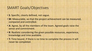SMART Goals/Objectives
• S: Specific, clearly defined, not vague.
• M: Measurable, so that the project achievement can be measured,
compared and controlled.
• A: Agree, by all the members of the team. Agreed goals raise the
sense and commitment.
• R: Realistic considering the given possible resources, experience,
knowledge and time available.
• T: Time bound, if there is no time to complete the process it will
never be completed.
 