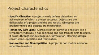 Project Characteristics
• Specific Objective: A project clearly defines objectives, on
achievement of which a project succeeds. Objects are the
deliverables of a project and the end results. Objectives are
predetermined and outputs are measurable.
• Temporary (Life Span): A project cannot continue endlessly. It is a
temporary endeavor. It has beginning and end from its birth to death.
It passes through various stages i.e. formulation, planning, design,
construction, operation and termination.
• Non-routine and Non-repetitive: A project is non routine and non-
repetitive in nature.
 