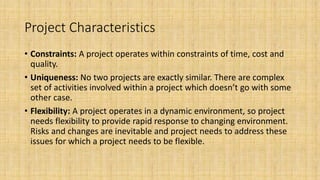 Project Characteristics
• Constraints: A project operates within constraints of time, cost and
quality.
• Uniqueness: No two projects are exactly similar. There are complex
set of activities involved within a project which doesn’t go with some
other case.
• Flexibility: A project operates in a dynamic environment, so project
needs flexibility to provide rapid response to changing environment.
Risks and changes are inevitable and project needs to address these
issues for which a project needs to be flexible.
 
