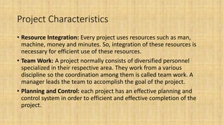 Project Characteristics
• Resource Integration: Every project uses resources such as man,
machine, money and minutes. So, integration of these resources is
necessary for efficient use of these resources.
• Team Work: A project normally consists of diversified personnel
specialized in their respective area. They work from a various
discipline so the coordination among them is called team work. A
manager leads the team to accomplish the goal of the project.
• Planning and Control: each project has an effective planning and
control system in order to efficient and effective completion of the
project.
 