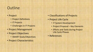 Outline
• Project
• Project Definitions
• IT Projects
• Challenges in IT Projects
• Project Management
• Project Objectives
• SMART Goals/Objectives
• Project Characteristics
• Classifications of Projects
• Project Life Cycle
• IT System Development
• Project Proposal – Key Elements
• Efforts and Tasks during Project
Life Cycle Phases
• References
 