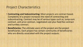 Project Characteristics
• Contracting and Subcontracting: Most projects are contract based.
Complexity of a project increases the need of contracting and
subcontracting. Contract may be of various types such as, lump-sum
contract, unit price contract, negotiated cost plus fixed fee contract
and turnkey contract.
• Beneficiaries: The ultimate users of the project are the project
beneficiaries. Each project has certain community of beneficiaries
who are directly associated with the project outputs.
 