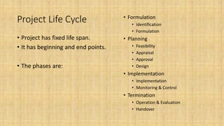 Project Life Cycle
• Project has fixed life span.
• It has beginning and end points.
• The phases are:
• Formulation
• Identification
• Formulation
• Planning
• Feasibility
• Appraisal
• Approval
• Design
• Implementation
• Implementation
• Monitoring & Control
• Termination
• Operation & Evaluation
• Handover
 