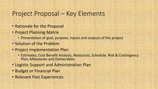 Project Proposal – Key Elements
• Rationale for the Proposal
• Project Planning Matrix
• Presentation of goal, purpose, inputs and outputs of the project
• Solution of the Problem
• Project Implementation Plan
• Estimates, Cost Benefit Analysis, Resources, Schedule, Risk & Contingency
Plan, Milestones and Deliverables
• Logistic Support and Administration Plan
• Budget or Financial Plan
• Relevant Past Experiences
 