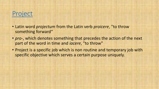 Project
• Latin word projectum from the Latin verb proicere, "to throw
something forward“
• pro-, which denotes something that precedes the action of the next
part of the word in time and iacere, "to throw"
• Project is a specific job which is non routine and temporary job with
specific objective which serves a certain purpose uniquely.
 