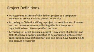 Project Definitions
• Management Institute of USA defines project as a temporary
endeavor to create a unique product or service
• According to Cleland and King, a project is a combination of human
and non human resources pulled together in a temporary
organization to achieve a specified purpose
• According to Harold Kerzner, a project is any series of activities and
tasks that have a specific objective to be completed within certain
specifications, have defined start and end dates, have funding limits
and consume resources
 