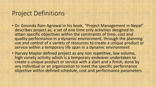 Project Definitions
• Dr. Govinda Ram Agrawal in his book, “Project Management in Nepal”
describes project as, a set of one time only activities designed to
attain specific objectives within the constraints of time, cost and
quality performance in a dynamic environment, through the planning
use and control of a variety of resources to create a unique product or
service within a temporary life span in a dynamic environment
• Harvey Maylor defined project as any non repetitive, low volume,
high variety activity which is a temporary endeavor undertaken to
create a unique product or service with a start and a finish, done by
any individual or an organization to meet the specific performance
objective within defined schedule, cost and performance parameters
 