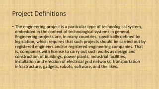 Project Definitions
• The engineering project is a particular type of technological system,
embedded in the context of technological systems in general.
Engineering projects are, in many countries, specifically defined by
legislation, which requires that such projects should be carried out by
registered engineers and/or registered engineering companies. That
is, companies with license to carry out such works as design and
construction of buildings, power plants, industrial facilities,
installation and erection of electrical grid networks, transportation
infrastructure, gadgets, robots, software, and the likes.
 