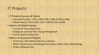 IT Projects
• IT Projects Success & Failure
• Successful Projects : 12% in 1994, 46% in 2001 & 36% in 2004
• Failed Projects: 37% in 1994, 51% in 2001 & 13% in 2004
• Nature of Failed Projects
• Complex & Technology Driven
• Ambiguous and Have Poor Change Management
• Lack of Experts Involvement
• Nature of Successful Projects
• Small Scale, Well defined Objectives, Modular
• Better Infrastructure and Management Support, Better Tools, Methodology
• Proper Testing and QA
 