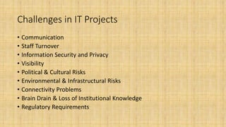 Challenges in IT Projects
• Communication
• Staff Turnover
• Information Security and Privacy
• Visibility
• Political & Cultural Risks
• Environmental & Infrastructural Risks
• Connectivity Problems
• Brain Drain & Loss of Institutional Knowledge
• Regulatory Requirements
 