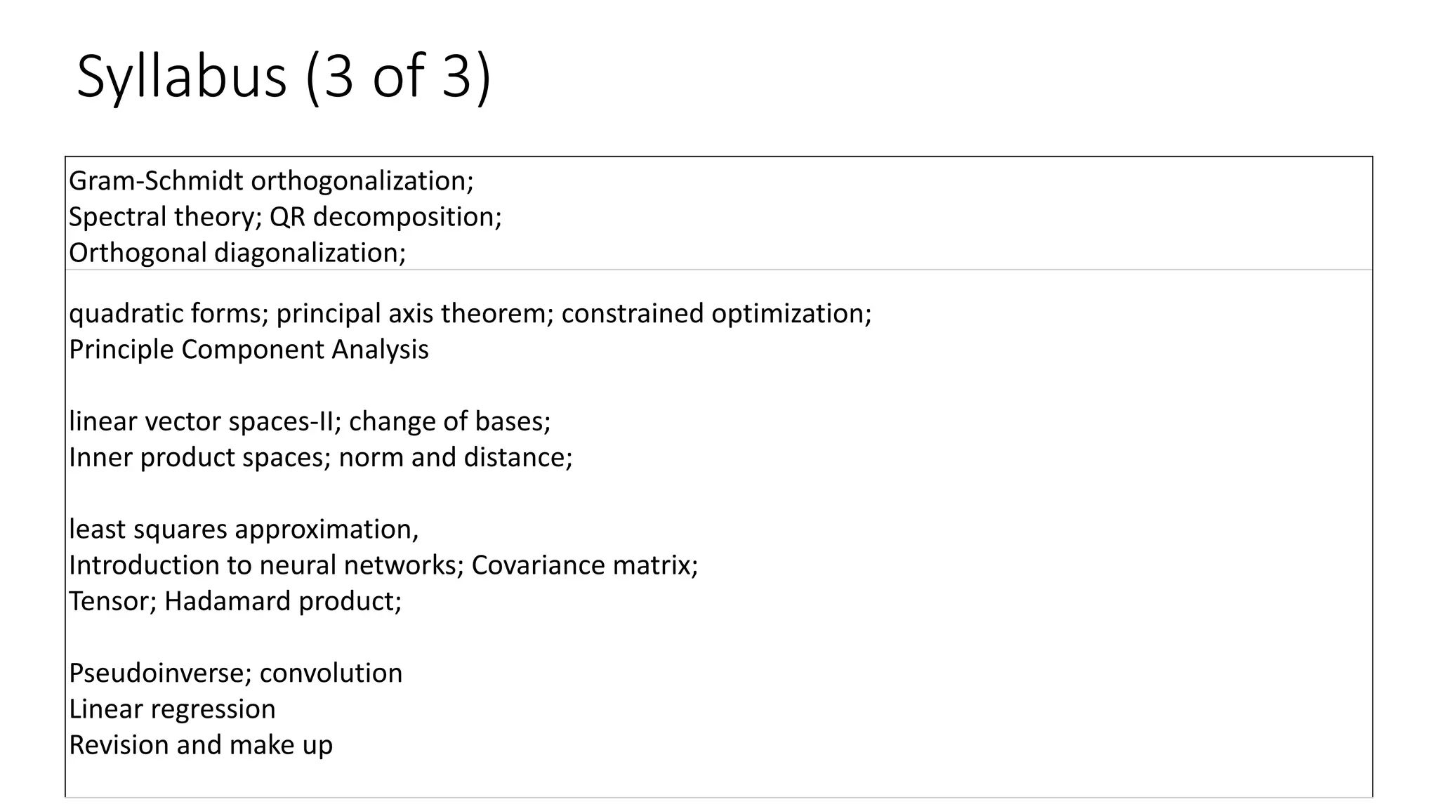 Syllabus (3 of 3)
Gram-Schmidt orthogonalization;
Spectral theory; QR decomposition;
Orthogonal diagonalization;
quadratic forms; principal axis theorem; constrained optimization;
Principle Component Analysis
linear vector spaces-II; change of bases;
Inner product spaces; norm and distance;
least squares approximation,
Introduction to neural networks; Covariance matrix;
Tensor; Hadamard product;
Pseudoinverse; convolution
Linear regression
Revision and make up
 