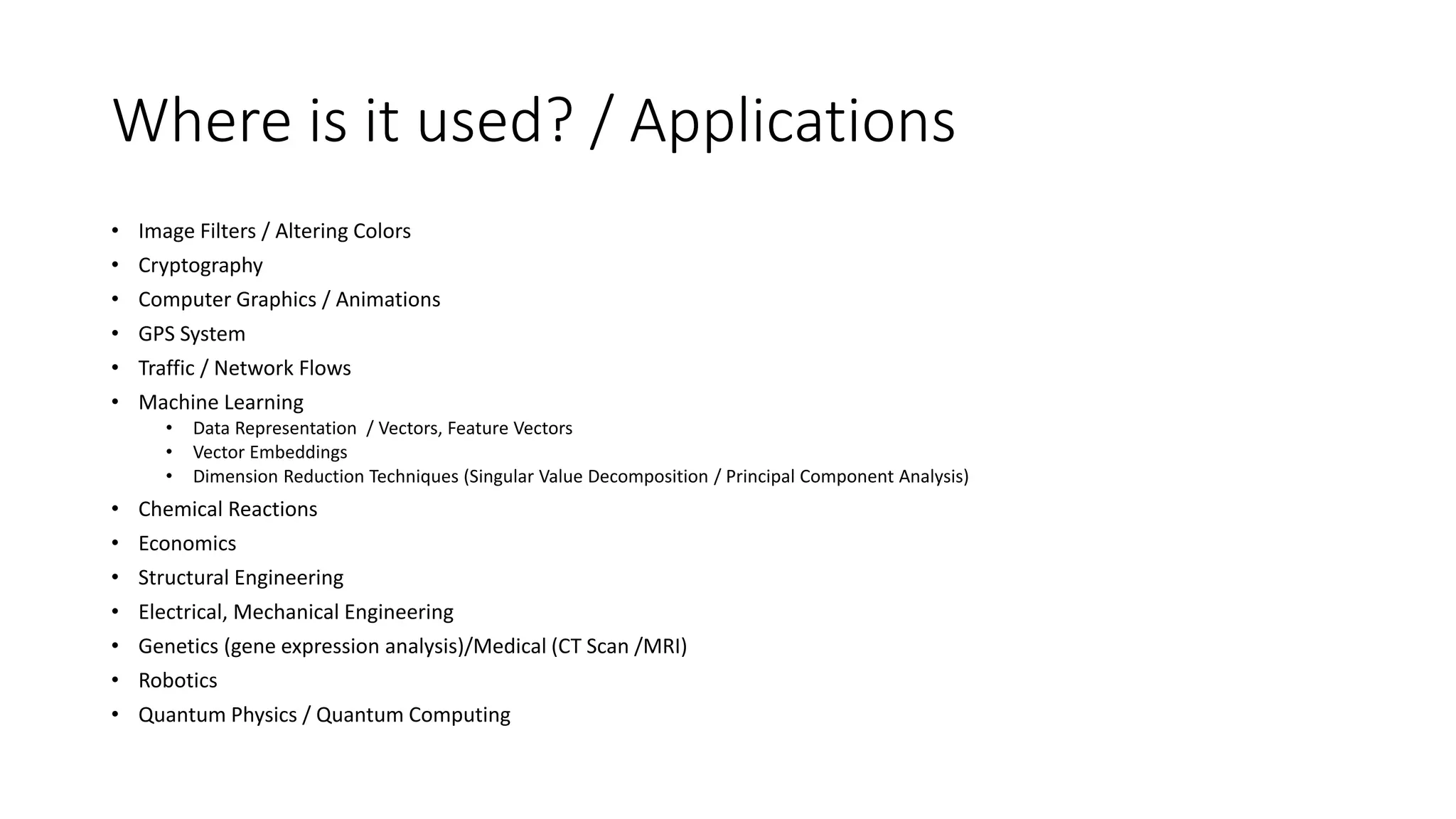 Where is it used? / Applications
• Image Filters / Altering Colors
• Cryptography
• Computer Graphics / Animations
• GPS System
• Traffic / Network Flows
• Machine Learning
• Data Representation / Vectors, Feature Vectors
• Vector Embeddings
• Dimension Reduction Techniques (Singular Value Decomposition / Principal Component Analysis)
• Chemical Reactions
• Economics
• Structural Engineering
• Electrical, Mechanical Engineering
• Genetics (gene expression analysis)/Medical (CT Scan /MRI)
• Robotics
• Quantum Physics / Quantum Computing
 