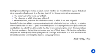In the process of trying to imitate an adult human mind we are bound to think a good deal about
the process which has brought it to the state that it is in. We may notice three components,
a. The initial state of the mind, say at birth,
b. The education to which it has been subjected,
c. Other experience, not to be described as education, to which it has been subjected.
Instead of trying to produce a programme to simulate the adult mind, why not rather try to produce
one which simulates the child’s? If this were then subjected to an appropriate course of education one
would obtain the adult brain. Presumably the child-brain is something like a note-book as one buys
it from the stationers. Rather little mechanism, and lots of blank sheets. (Mechanism and writing
are from our point of view almost synonymous.) Our hope is that there is so little mechanism in
the child-brain that something like it can be easily programmed.
– Alan Turing, 1950
 