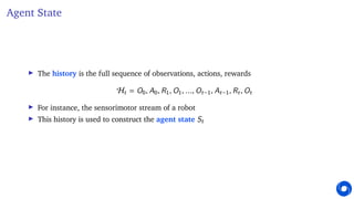 Agent State
I The history is the full sequence of observations, actions, rewards
Ht = O0, A0, R1, O1, ..., Ot−1, At−1, Rt, Ot
I For instance, the sensorimotor stream of a robot
I This history is used to construct the agent state St
 