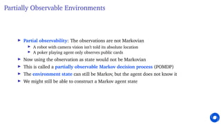 Partially Observable Environments
I Partial observability: The observations are not Markovian
I A robot with camera vision isn’t told its absolute location
I A poker playing agent only observes public cards
I Now using the observation as state would not be Markovian
I This is called a partially observable Markov decision process (POMDP)
I The environment state can still be Markov, but the agent does not know it
I We might still be able to construct a Markov agent state
 