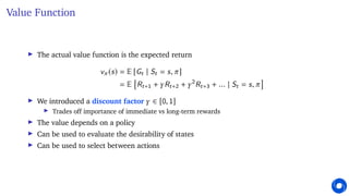 Value Function
I The actual value function is the expected return
vπ (s) = E [Gt | St = s, π]
= E

Rt+1 + γRt+2 + γ2
Rt+3 + ... | St = s, π

I We introduced a discount factor γ ∈ [0, 1]
I Trades off importance of immediate vs long-term rewards
I The value depends on a policy
I Can be used to evaluate the desirability of states
I Can be used to select between actions
 