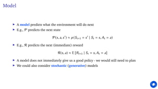 Model
I A model predicts what the environment will do next
I E.g., P predicts the next state
P(s, a, s0
) ≈ p (St+1 = s0
| St = s, At = a)
I E.g., R predicts the next (immediate) reward
R(s, a) ≈ E [Rt+1 | St = s, At = a]
I A model does not immediately give us a good policy - we would still need to plan
I We could also consider stochastic (generative) models
 