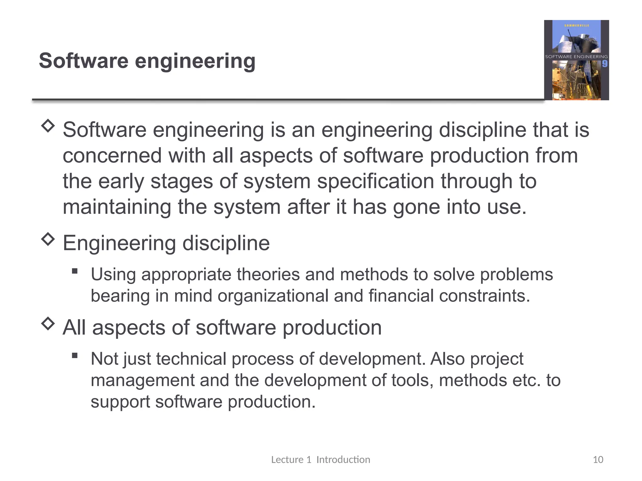 Software engineering
 Software engineering is an engineering discipline that is
concerned with all aspects of software production from
the early stages of system specification through to
maintaining the system after it has gone into use.
 Engineering discipline
 Using appropriate theories and methods to solve problems
bearing in mind organizational and financial constraints.
 All aspects of software production
 Not just technical process of development. Also project
management and the development of tools, methods etc. to
support software production.
Lecture 1 Introduction 10
 