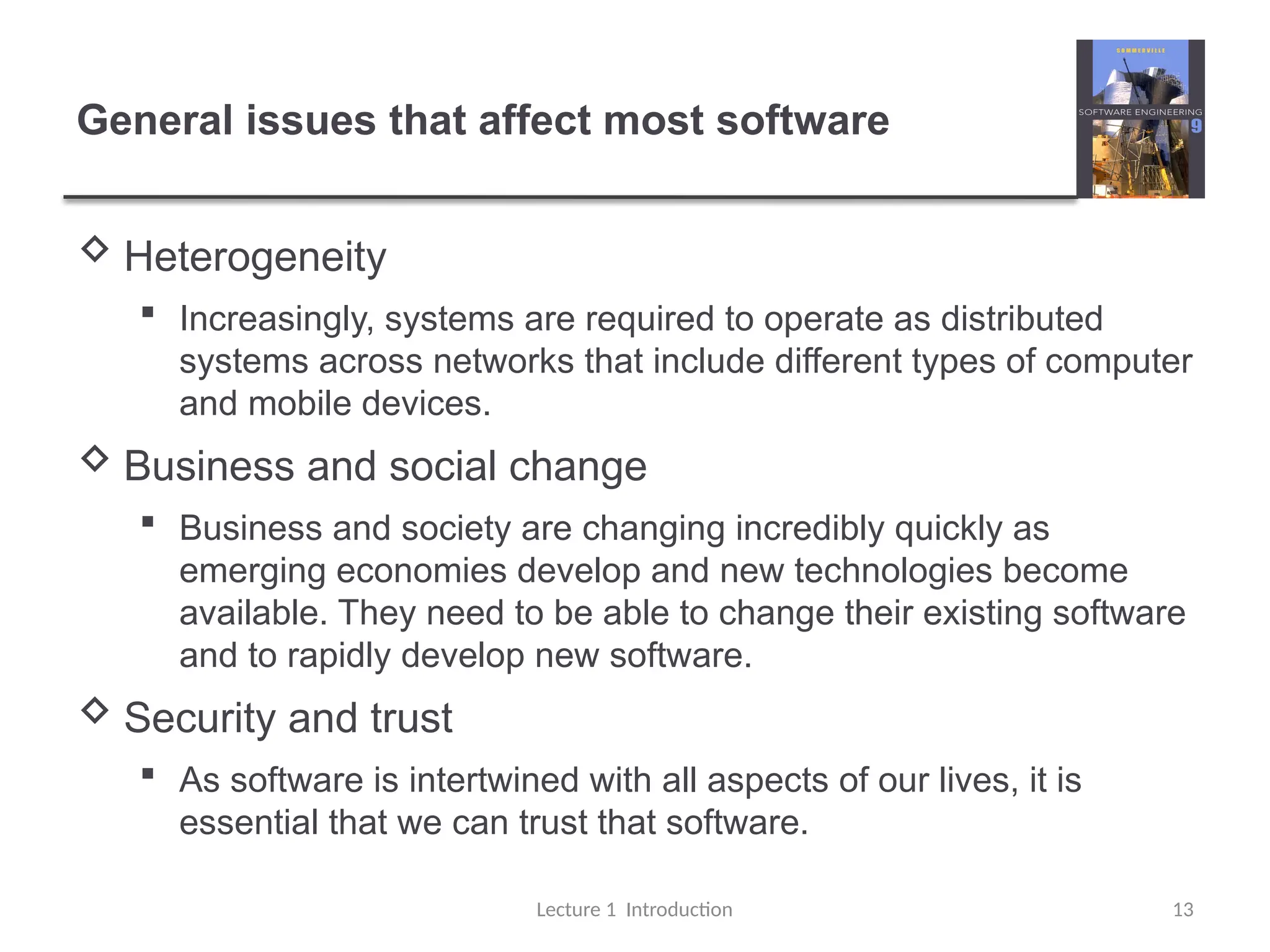 General issues that affect most software
 Heterogeneity
 Increasingly, systems are required to operate as distributed
systems across networks that include different types of computer
and mobile devices.
 Business and social change
 Business and society are changing incredibly quickly as
emerging economies develop and new technologies become
available. They need to be able to change their existing software
and to rapidly develop new software.
 Security and trust
 As software is intertwined with all aspects of our lives, it is
essential that we can trust that software.
Lecture 1 Introduction 13
 