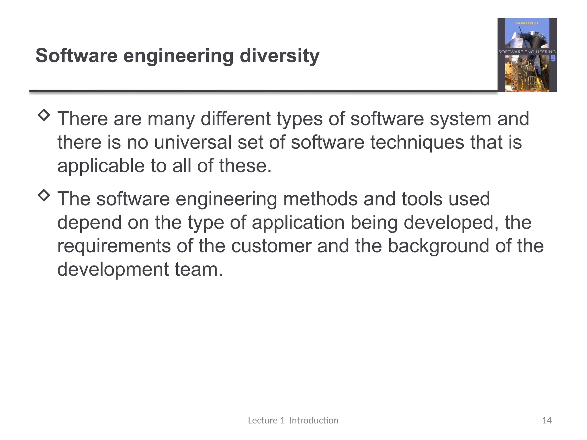 Software engineering diversity
 There are many different types of software system and
there is no universal set of software techniques that is
applicable to all of these.
 The software engineering methods and tools used
depend on the type of application being developed, the
requirements of the customer and the background of the
development team.
Lecture 1 Introduction 14
 