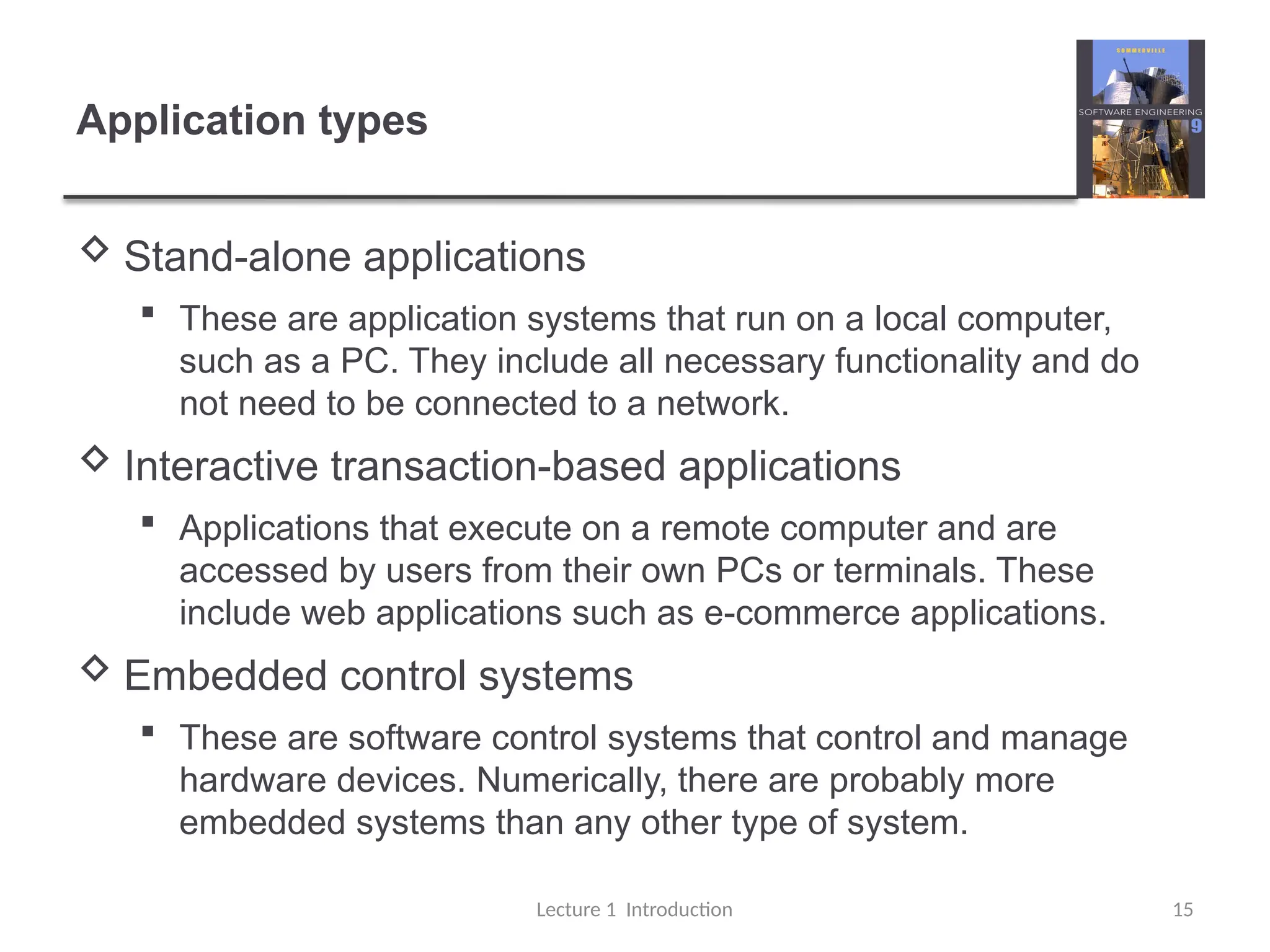 Application types
 Stand-alone applications
 These are application systems that run on a local computer,
such as a PC. They include all necessary functionality and do
not need to be connected to a network.
 Interactive transaction-based applications
 Applications that execute on a remote computer and are
accessed by users from their own PCs or terminals. These
include web applications such as e-commerce applications.
 Embedded control systems
 These are software control systems that control and manage
hardware devices. Numerically, there are probably more
embedded systems than any other type of system.
Lecture 1 Introduction 15
 