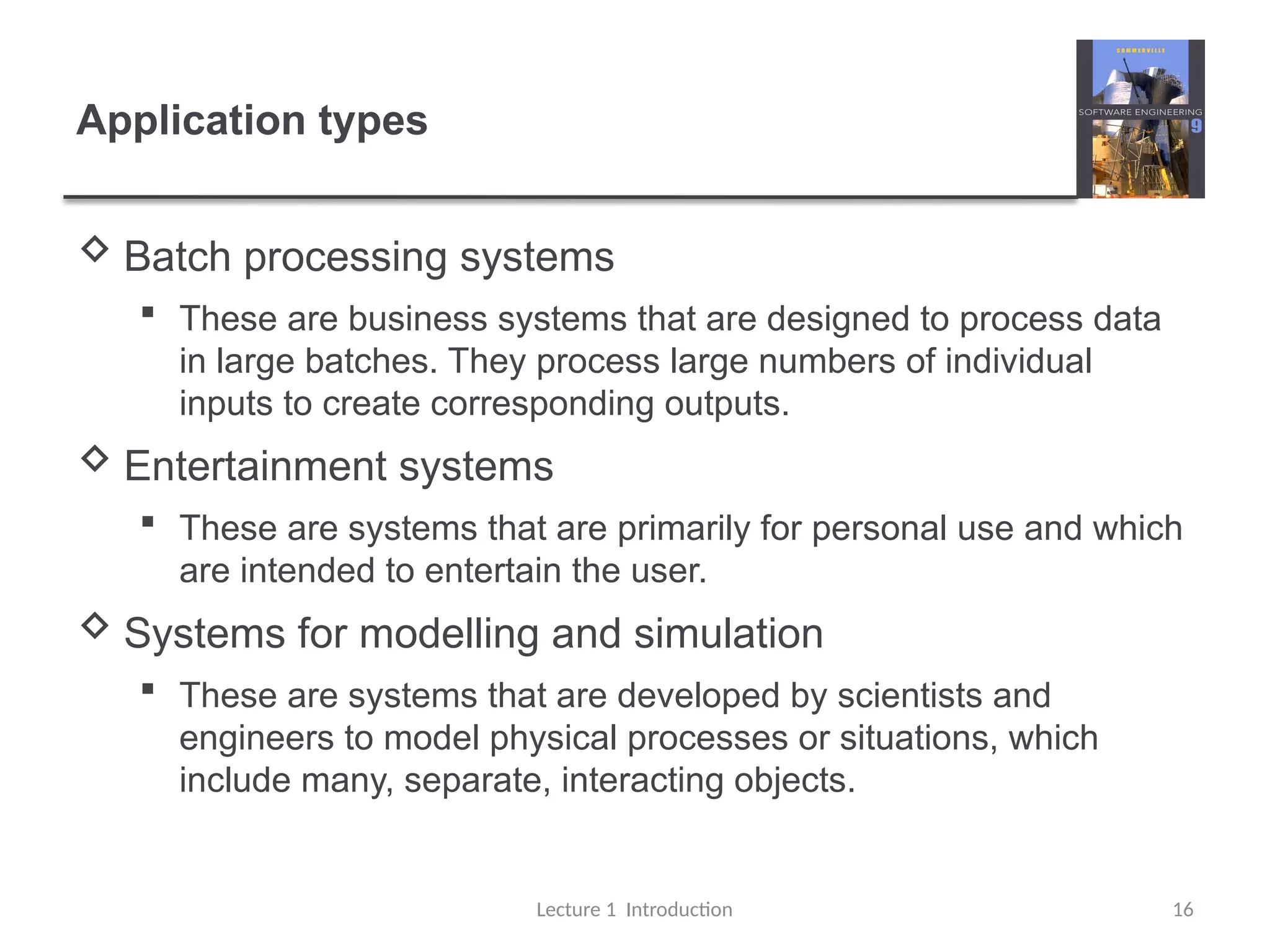 Application types
 Batch processing systems
 These are business systems that are designed to process data
in large batches. They process large numbers of individual
inputs to create corresponding outputs.
 Entertainment systems
 These are systems that are primarily for personal use and which
are intended to entertain the user.
 Systems for modelling and simulation
 These are systems that are developed by scientists and
engineers to model physical processes or situations, which
include many, separate, interacting objects.
Lecture 1 Introduction 16
 