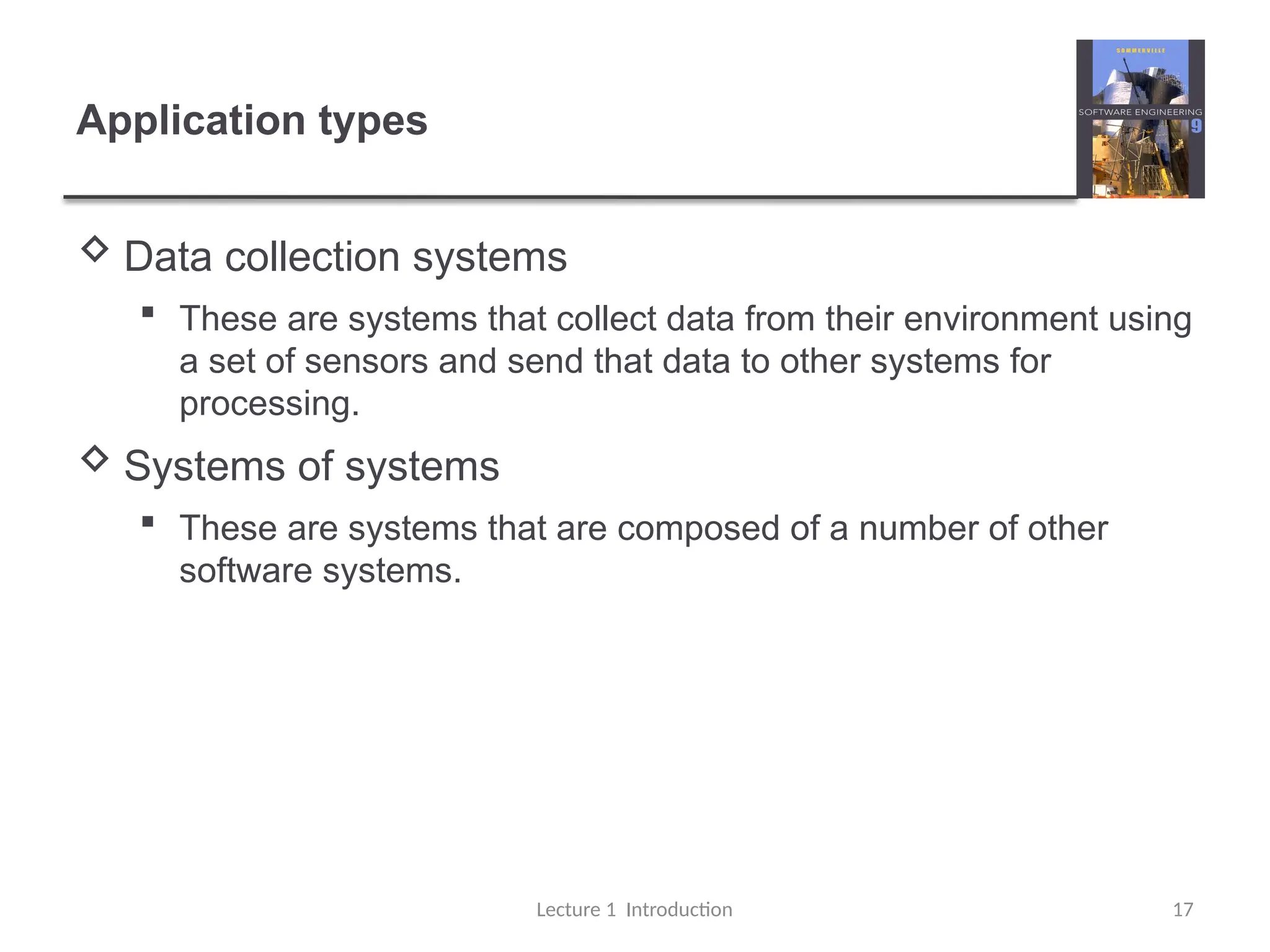 Application types
 Data collection systems
 These are systems that collect data from their environment using
a set of sensors and send that data to other systems for
processing.
 Systems of systems
 These are systems that are composed of a number of other
software systems.
Lecture 1 Introduction 17
 