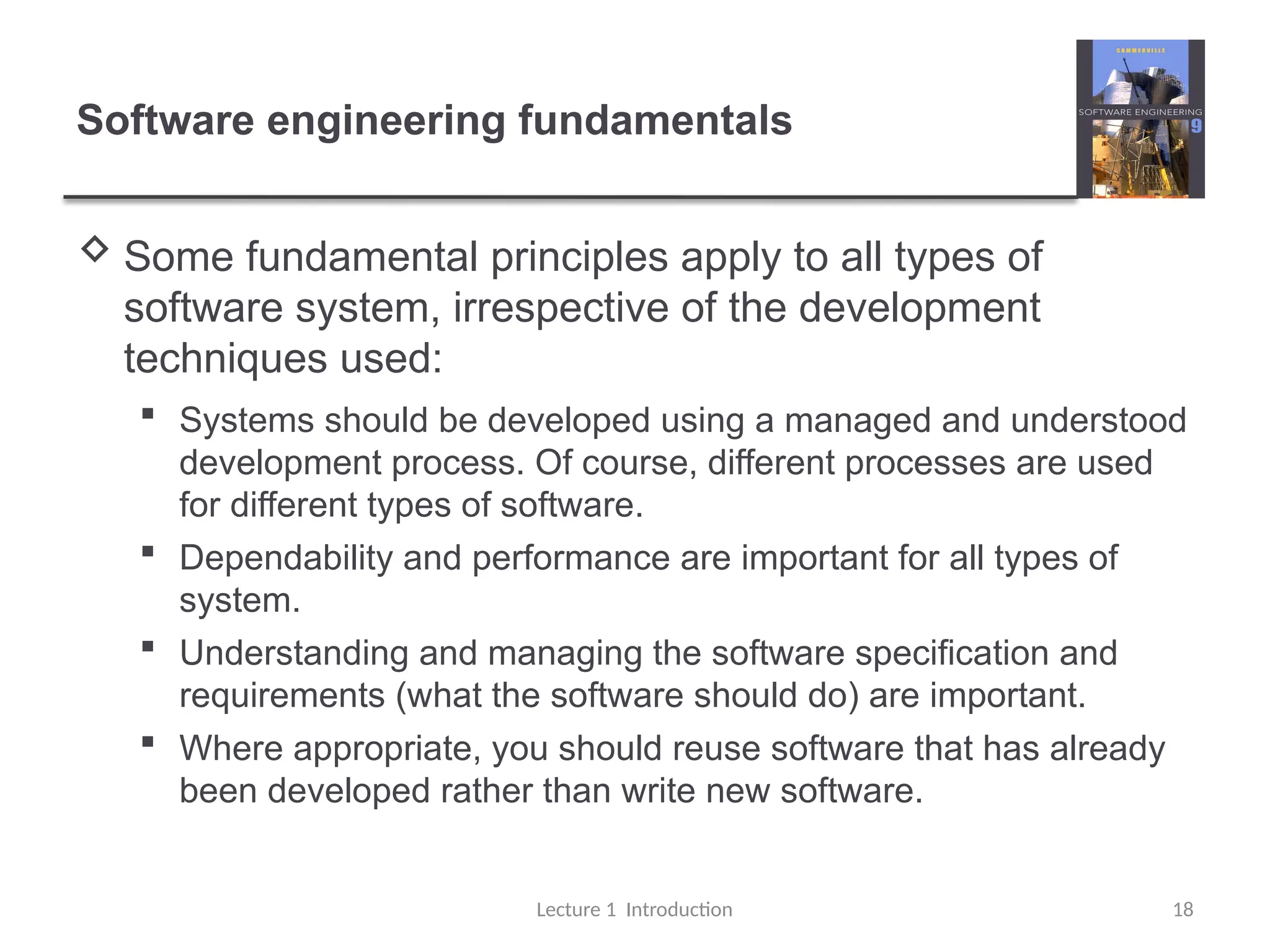 Software engineering fundamentals
 Some fundamental principles apply to all types of
software system, irrespective of the development
techniques used:
 Systems should be developed using a managed and understood
development process. Of course, different processes are used
for different types of software.
 Dependability and performance are important for all types of
system.
 Understanding and managing the software specification and
requirements (what the software should do) are important.
 Where appropriate, you should reuse software that has already
been developed rather than write new software.
Lecture 1 Introduction 18
 
