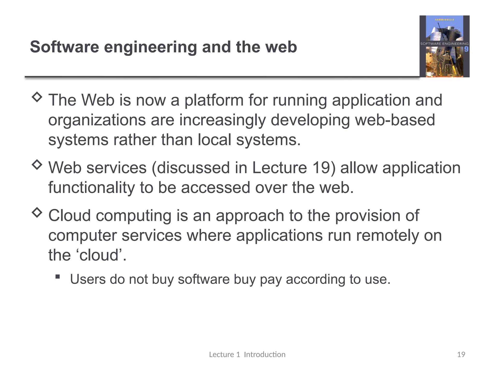 Software engineering and the web
 The Web is now a platform for running application and
organizations are increasingly developing web-based
systems rather than local systems.
 Web services (discussed in Lecture 19) allow application
functionality to be accessed over the web.
 Cloud computing is an approach to the provision of
computer services where applications run remotely on
the ‘cloud’.
 Users do not buy software buy pay according to use.
Lecture 1 Introduction 19
 