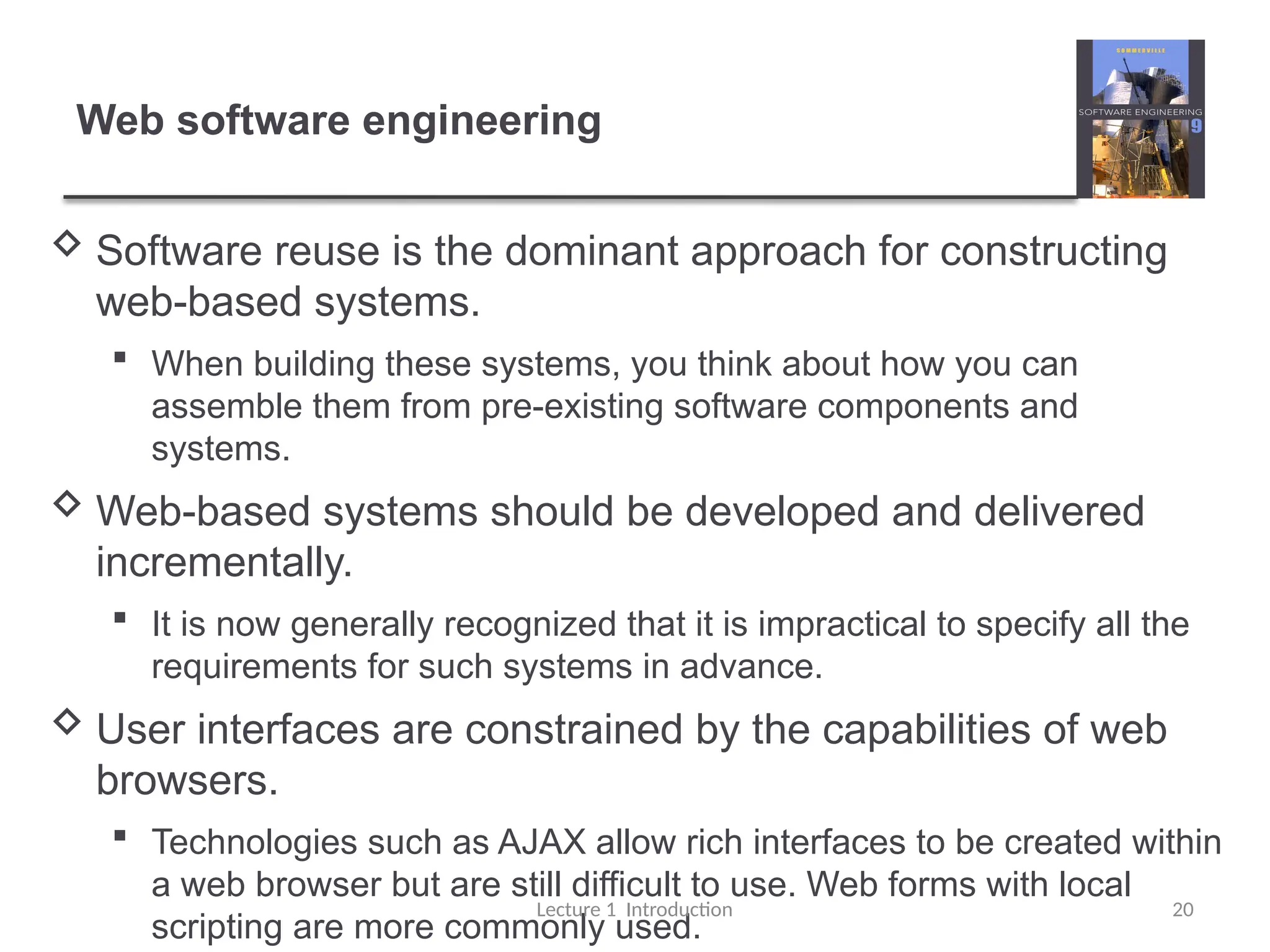 Web software engineering
 Software reuse is the dominant approach for constructing
web-based systems.
 When building these systems, you think about how you can
assemble them from pre-existing software components and
systems.
 Web-based systems should be developed and delivered
incrementally.
 It is now generally recognized that it is impractical to specify all the
requirements for such systems in advance.
 User interfaces are constrained by the capabilities of web
browsers.
 Technologies such as AJAX allow rich interfaces to be created within
a web browser but are still difficult to use. Web forms with local
scripting are more commonly used.
Lecture 1 Introduction 20
 