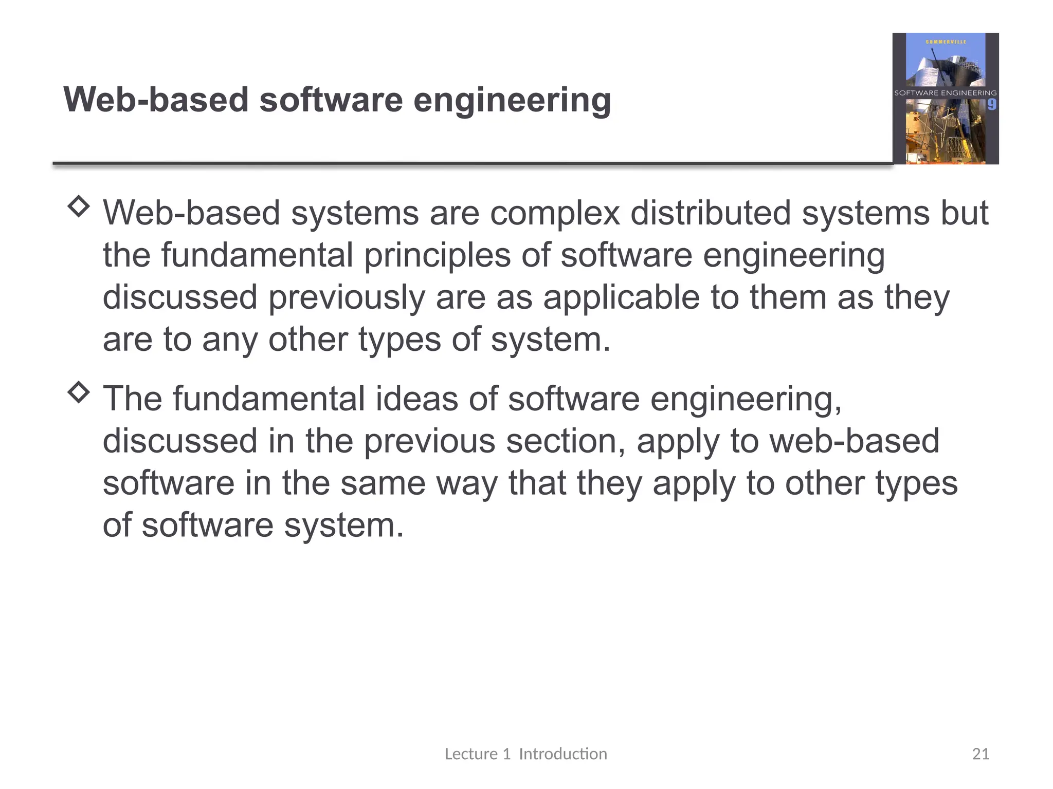 Web-based software engineering
 Web-based systems are complex distributed systems but
the fundamental principles of software engineering
discussed previously are as applicable to them as they
are to any other types of system.
 The fundamental ideas of software engineering,
discussed in the previous section, apply to web-based
software in the same way that they apply to other types
of software system.
Lecture 1 Introduction 21
 