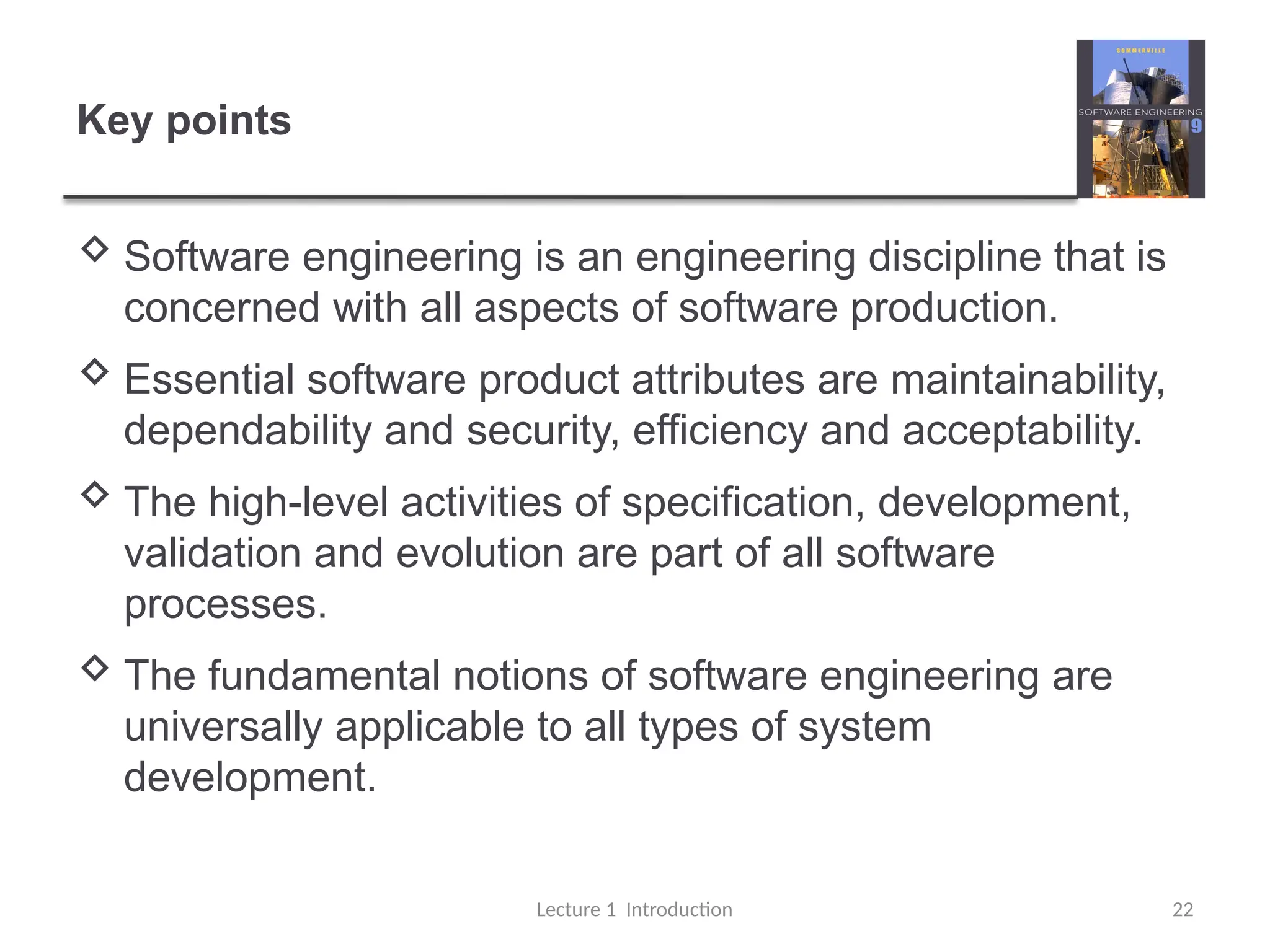 Key points
 Software engineering is an engineering discipline that is
concerned with all aspects of software production.
 Essential software product attributes are maintainability,
dependability and security, efficiency and acceptability.
 The high-level activities of specification, development,
validation and evolution are part of all software
processes.
 The fundamental notions of software engineering are
universally applicable to all types of system
development.
Lecture 1 Introduction 22
 