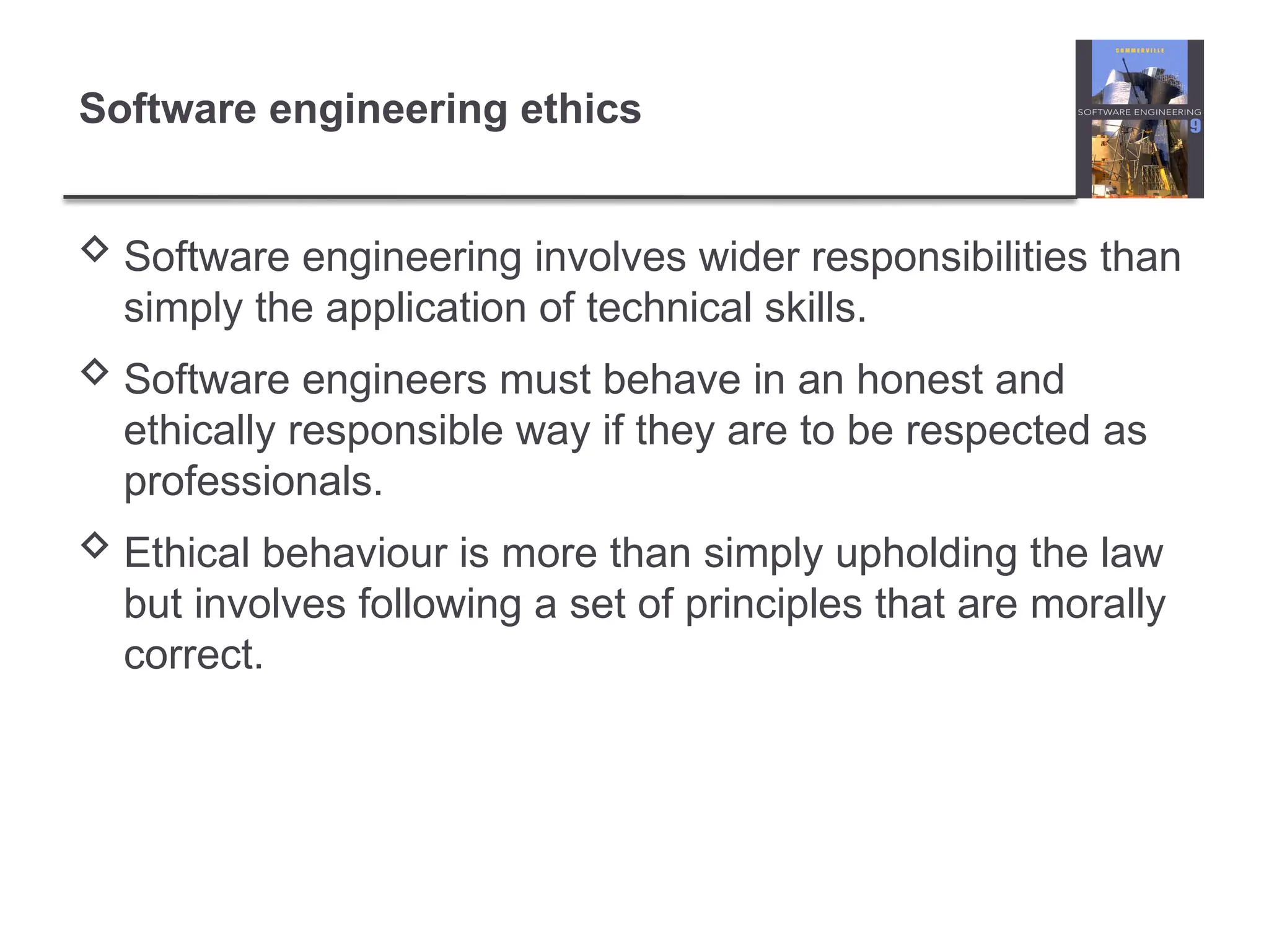 Software engineering ethics
 Software engineering involves wider responsibilities than
simply the application of technical skills.
 Software engineers must behave in an honest and
ethically responsible way if they are to be respected as
professionals.
 Ethical behaviour is more than simply upholding the law
but involves following a set of principles that are morally
correct.
 