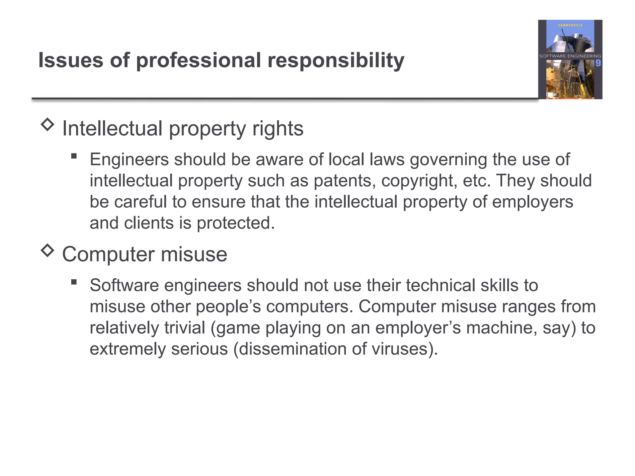 Issues of professional responsibility
 Intellectual property rights
 Engineers should be aware of local laws governing the use of
intellectual property such as patents, copyright, etc. They should
be careful to ensure that the intellectual property of employers
and clients is protected.
 Computer misuse
 Software engineers should not use their technical skills to
misuse other people’s computers. Computer misuse ranges from
relatively trivial (game playing on an employer’s machine, say) to
extremely serious (dissemination of viruses).
 
