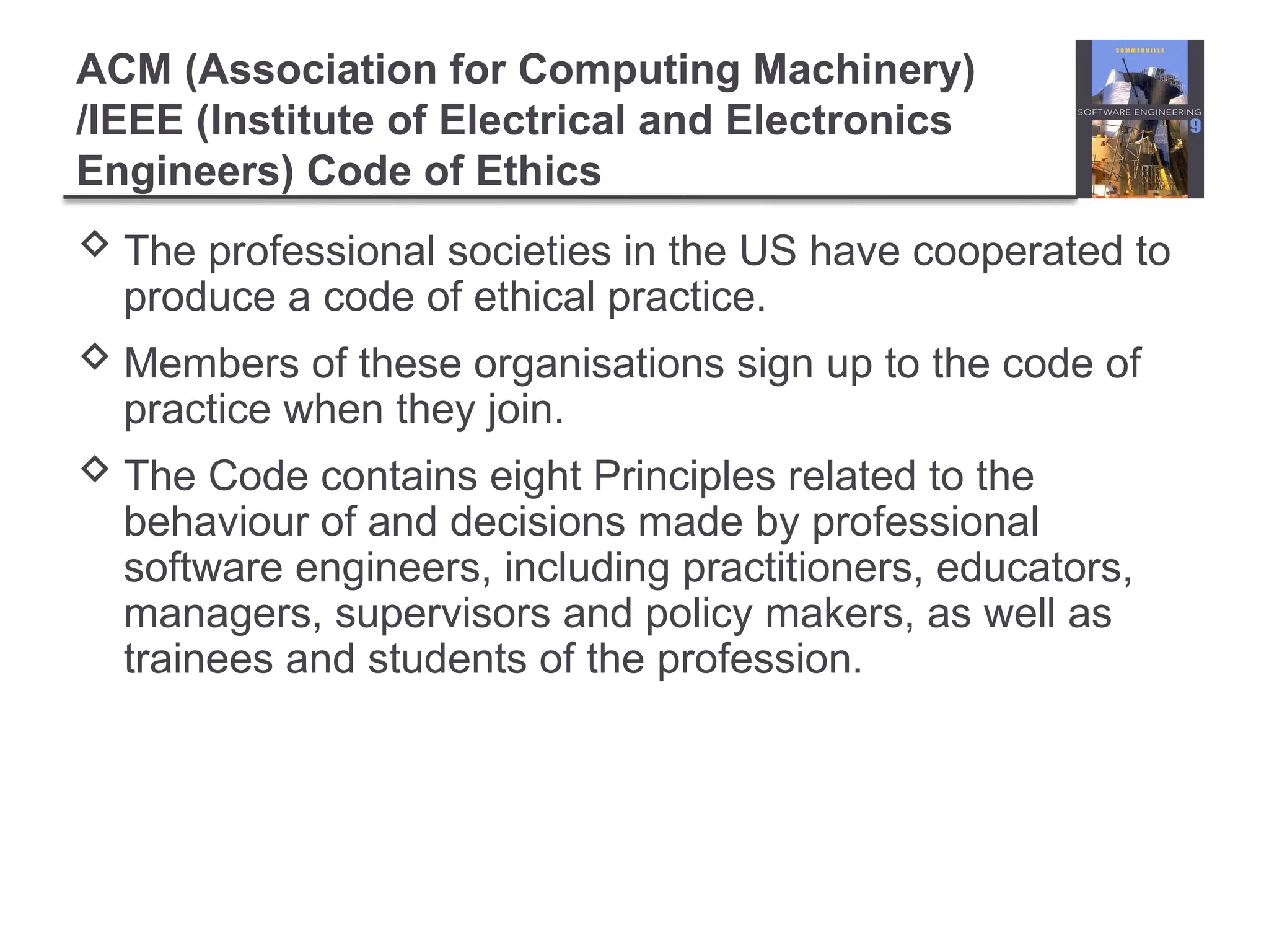 ACM (Association for Computing Machinery)
/IEEE (Institute of Electrical and Electronics
Engineers) Code of Ethics
 The professional societies in the US have cooperated to
produce a code of ethical practice.
 Members of these organisations sign up to the code of
practice when they join.
 The Code contains eight Principles related to the
behaviour of and decisions made by professional
software engineers, including practitioners, educators,
managers, supervisors and policy makers, as well as
trainees and students of the profession.
 