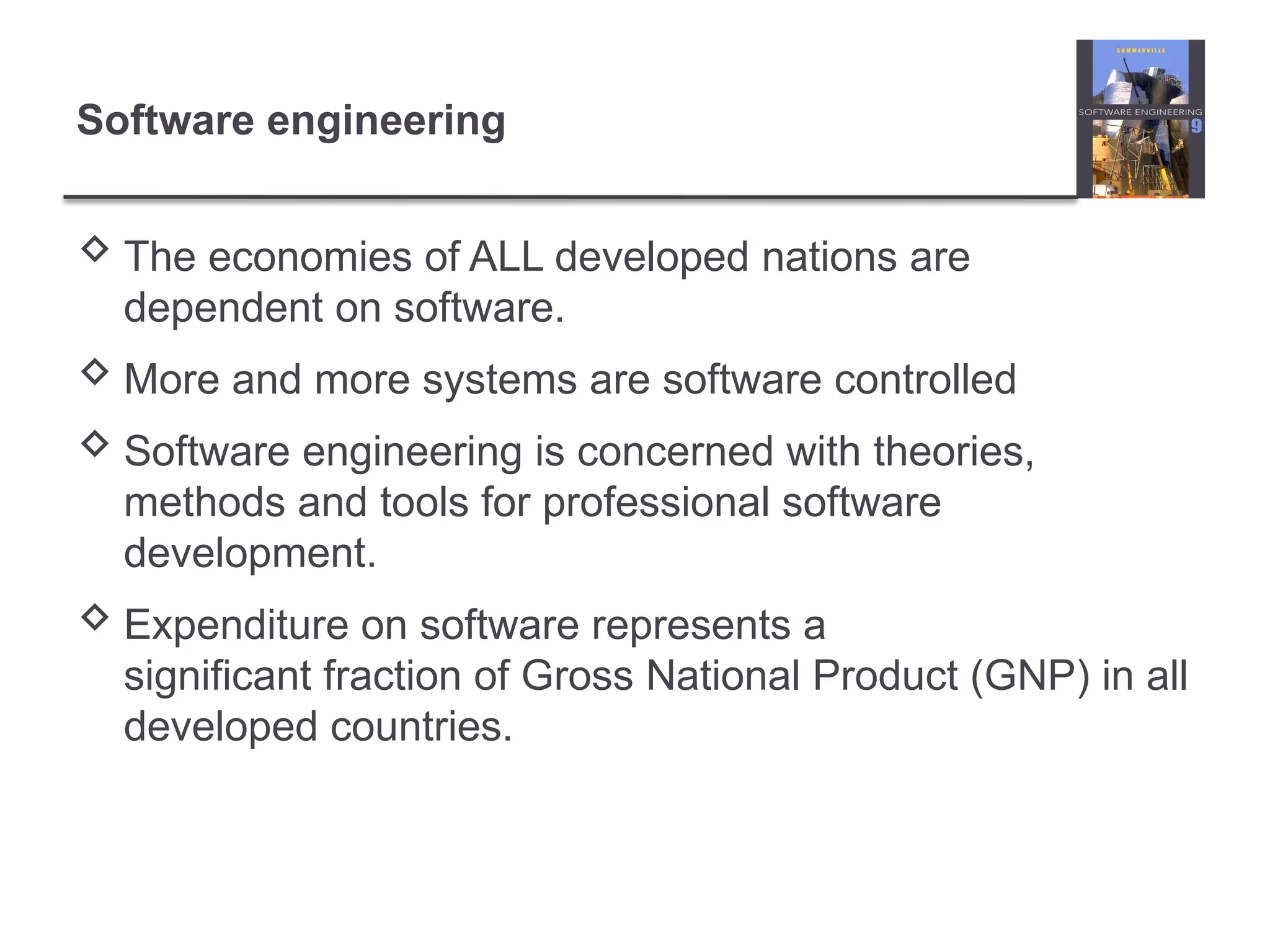 Software engineering
 The economies of ALL developed nations are
dependent on software.
 More and more systems are software controlled
 Software engineering is concerned with theories,
methods and tools for professional software
development.
 Expenditure on software represents a
significant fraction of Gross National Product (GNP) in all
developed countries.
 