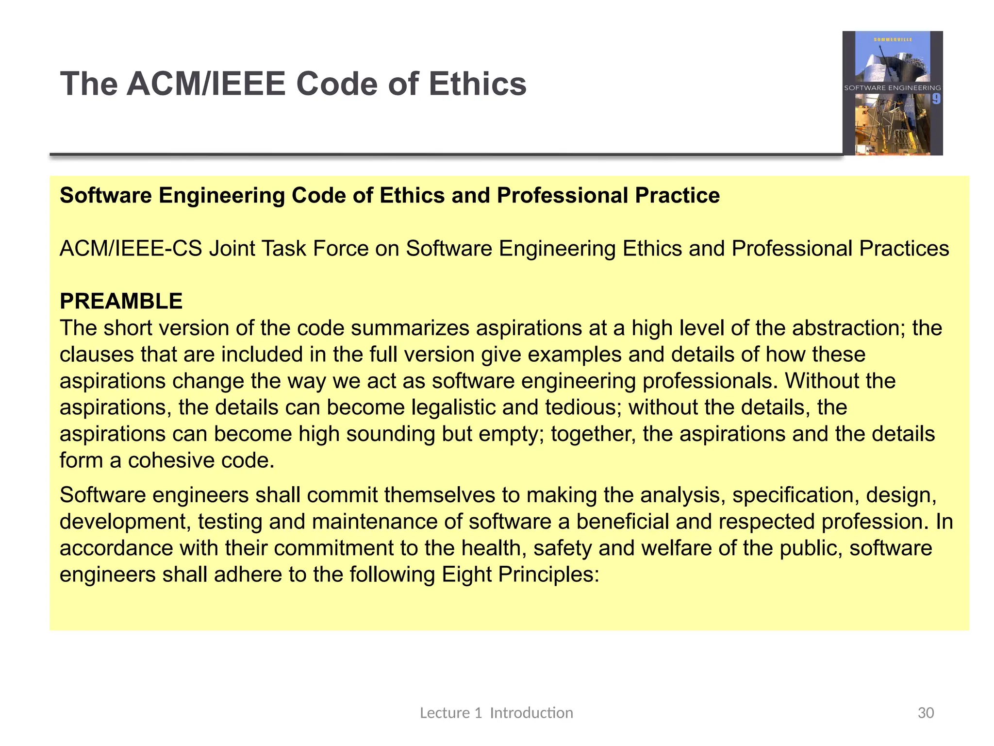 The ACM/IEEE Code of Ethics
Lecture 1 Introduction 30
Software Engineering Code of Ethics and Professional Practice
ACM/IEEE-CS Joint Task Force on Software Engineering Ethics and Professional Practices
PREAMBLE
The short version of the code summarizes aspirations at a high level of the abstraction; the
clauses that are included in the full version give examples and details of how these
aspirations change the way we act as software engineering professionals. Without the
aspirations, the details can become legalistic and tedious; without the details, the
aspirations can become high sounding but empty; together, the aspirations and the details
form a cohesive code.
Software engineers shall commit themselves to making the analysis, specification, design,
development, testing and maintenance of software a beneficial and respected profession. In
accordance with their commitment to the health, safety and welfare of the public, software
engineers shall adhere to the following Eight Principles:
 