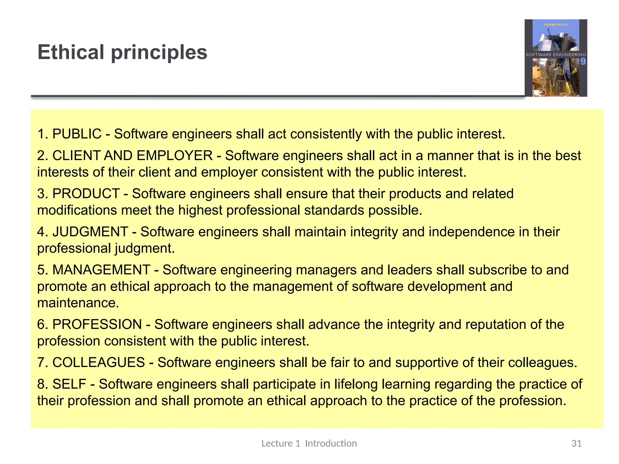 Ethical principles
Lecture 1 Introduction 31
1. PUBLIC - Software engineers shall act consistently with the public interest.
2. CLIENT AND EMPLOYER - Software engineers shall act in a manner that is in the best
interests of their client and employer consistent with the public interest.
3. PRODUCT - Software engineers shall ensure that their products and related
modifications meet the highest professional standards possible.
4. JUDGMENT - Software engineers shall maintain integrity and independence in their
professional judgment.
5. MANAGEMENT - Software engineering managers and leaders shall subscribe to and
promote an ethical approach to the management of software development and
maintenance.
6. PROFESSION - Software engineers shall advance the integrity and reputation of the
profession consistent with the public interest.
7. COLLEAGUES - Software engineers shall be fair to and supportive of their colleagues.
8. SELF - Software engineers shall participate in lifelong learning regarding the practice of
their profession and shall promote an ethical approach to the practice of the profession.
 