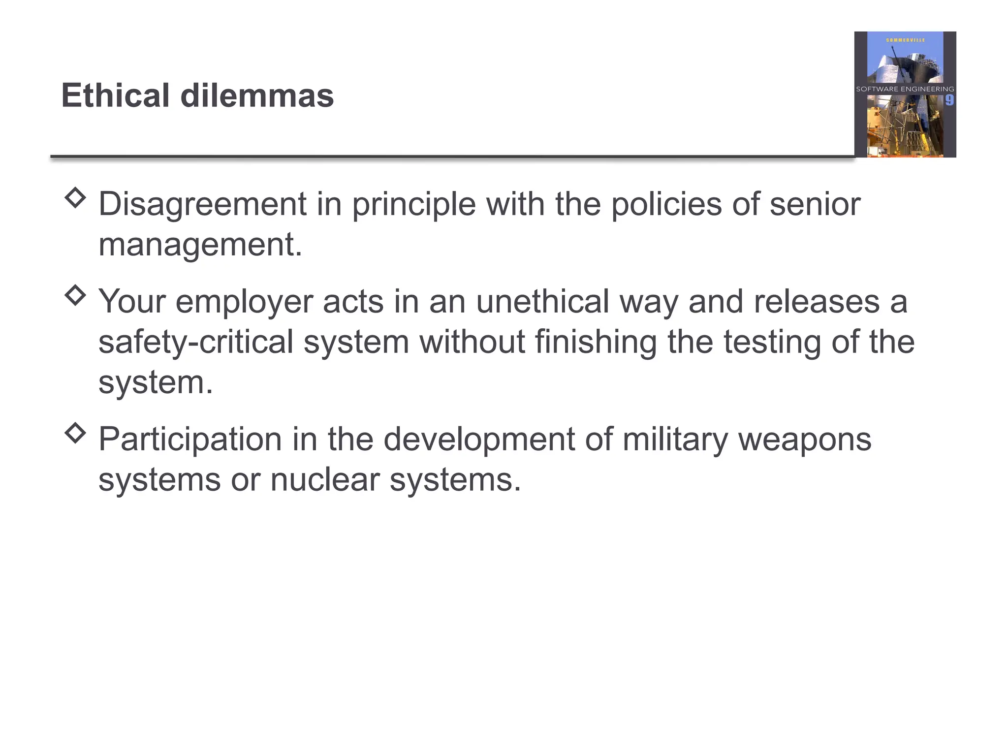 Ethical dilemmas
 Disagreement in principle with the policies of senior
management.
 Your employer acts in an unethical way and releases a
safety-critical system without finishing the testing of the
system.
 Participation in the development of military weapons
systems or nuclear systems.
 