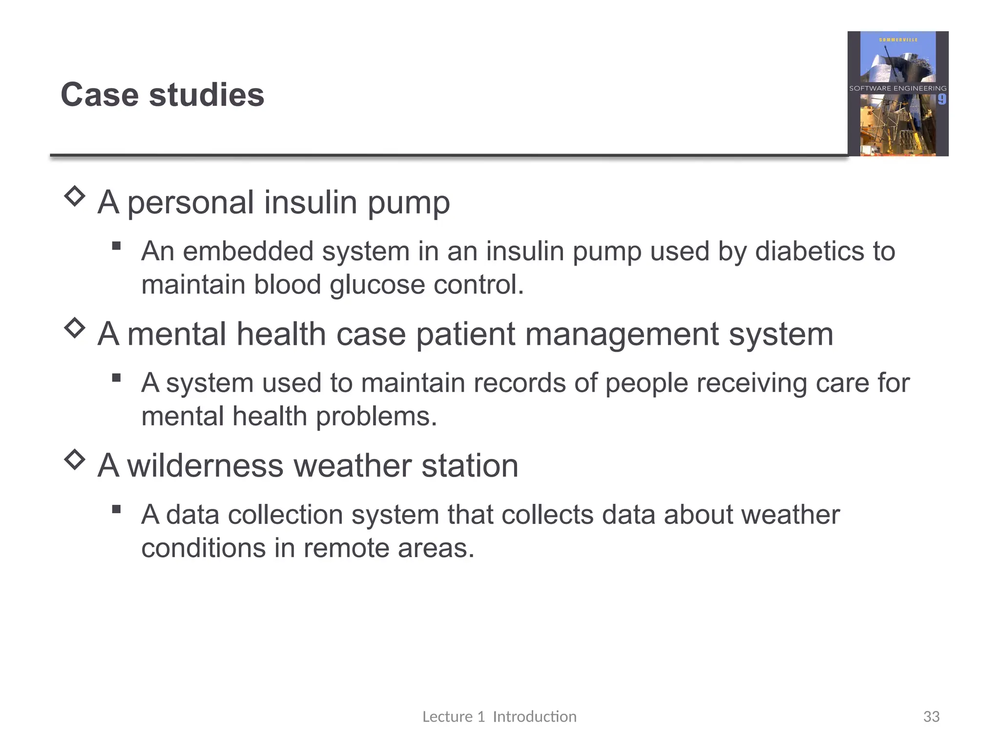 Case studies
 A personal insulin pump
 An embedded system in an insulin pump used by diabetics to
maintain blood glucose control.
 A mental health case patient management system
 A system used to maintain records of people receiving care for
mental health problems.
 A wilderness weather station
 A data collection system that collects data about weather
conditions in remote areas.
Lecture 1 Introduction 33
 