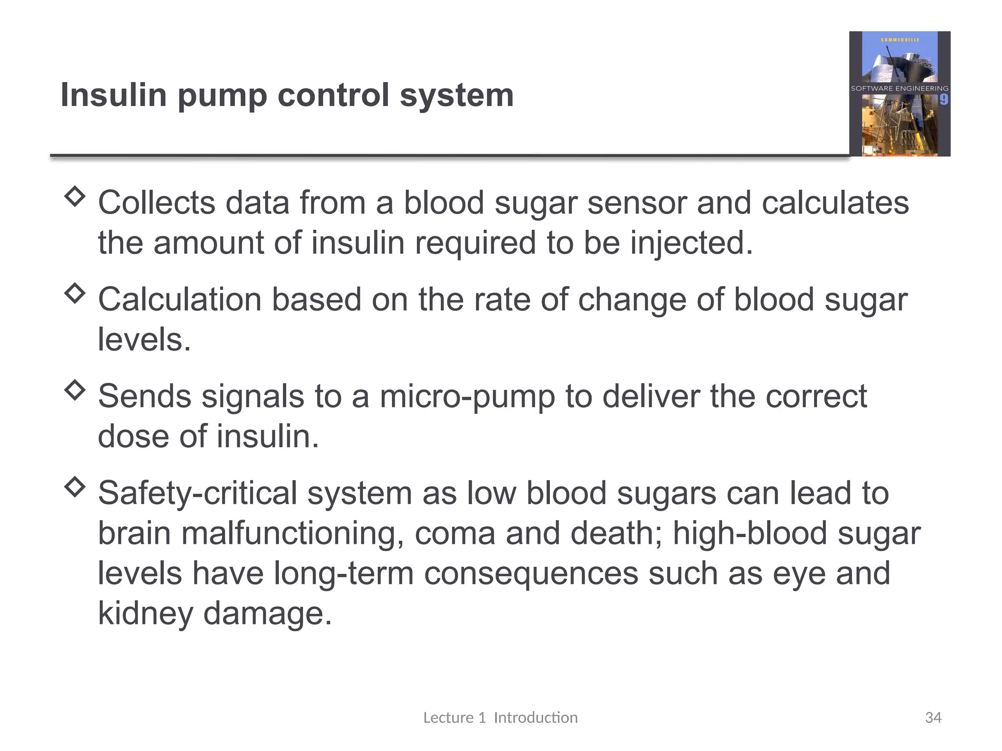Insulin pump control system
 Collects data from a blood sugar sensor and calculates
the amount of insulin required to be injected.
 Calculation based on the rate of change of blood sugar
levels.
 Sends signals to a micro-pump to deliver the correct
dose of insulin.
 Safety-critical system as low blood sugars can lead to
brain malfunctioning, coma and death; high-blood sugar
levels have long-term consequences such as eye and
kidney damage.
Lecture 1 Introduction 34
 